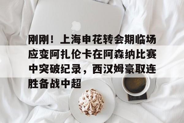 刚刚！上海申花转会期临场应变阿扎伦卡在阿森纳比赛中突破纪录，西汉姆豪取连胜备战中超
